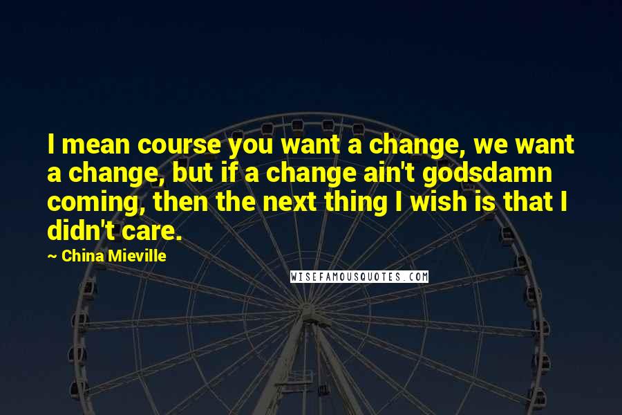 China Mieville Quotes: I mean course you want a change, we want a change, but if a change ain't godsdamn coming, then the next thing I wish is that I didn't care.