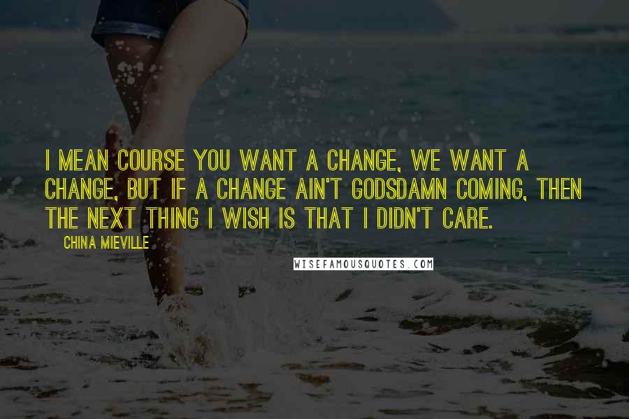 China Mieville Quotes: I mean course you want a change, we want a change, but if a change ain't godsdamn coming, then the next thing I wish is that I didn't care.