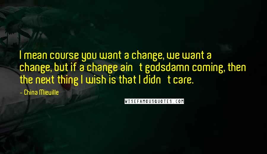 China Mieville Quotes: I mean course you want a change, we want a change, but if a change ain't godsdamn coming, then the next thing I wish is that I didn't care.