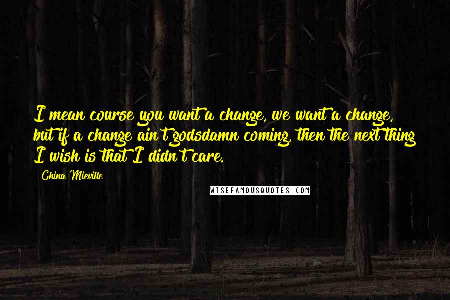 China Mieville Quotes: I mean course you want a change, we want a change, but if a change ain't godsdamn coming, then the next thing I wish is that I didn't care.