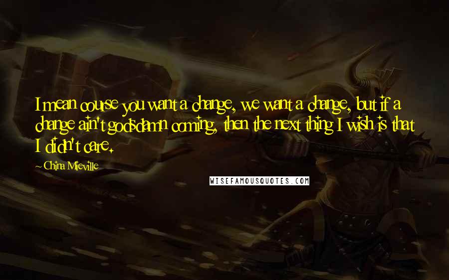 China Mieville Quotes: I mean course you want a change, we want a change, but if a change ain't godsdamn coming, then the next thing I wish is that I didn't care.