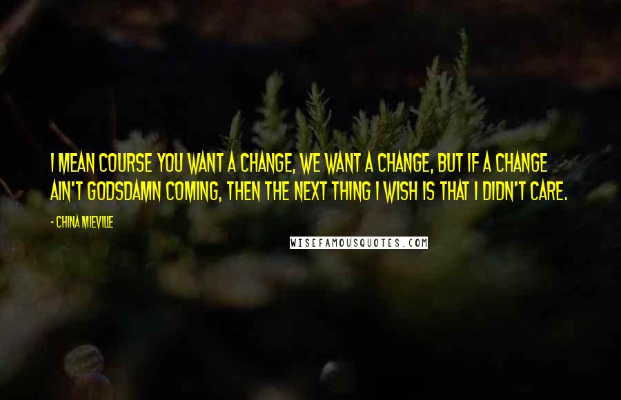 China Mieville Quotes: I mean course you want a change, we want a change, but if a change ain't godsdamn coming, then the next thing I wish is that I didn't care.