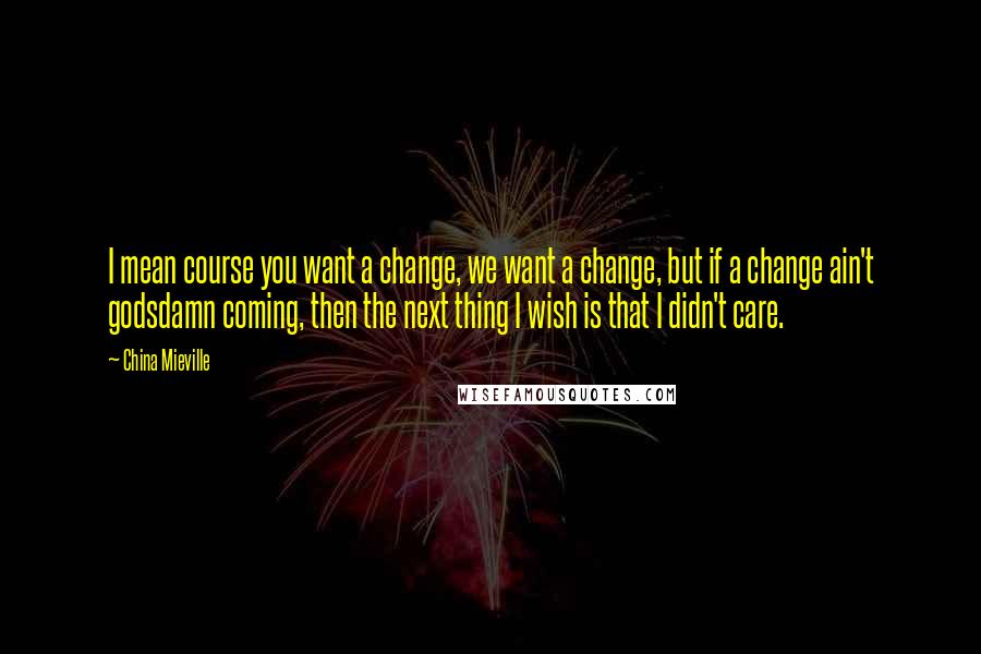 China Mieville Quotes: I mean course you want a change, we want a change, but if a change ain't godsdamn coming, then the next thing I wish is that I didn't care.