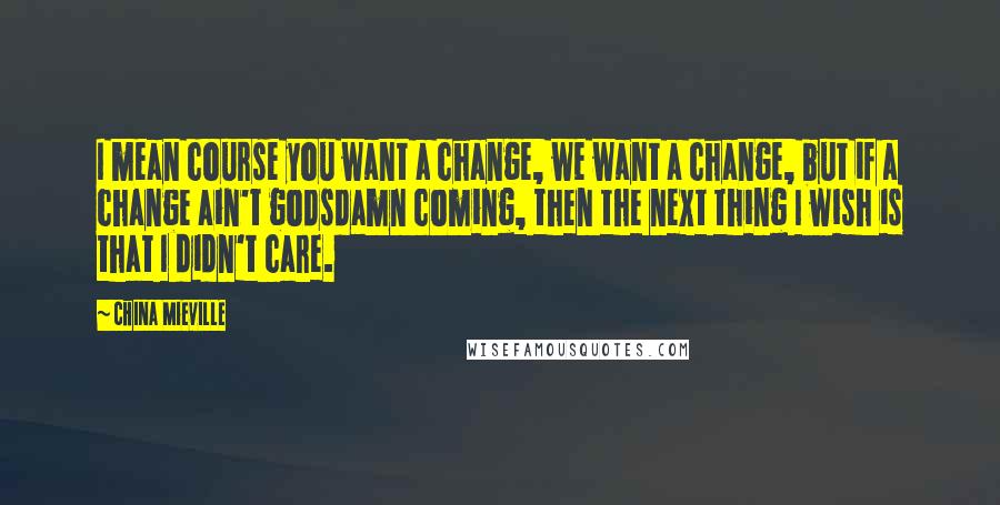 China Mieville Quotes: I mean course you want a change, we want a change, but if a change ain't godsdamn coming, then the next thing I wish is that I didn't care.