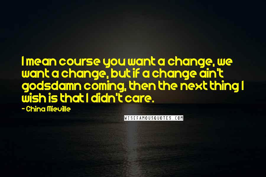 China Mieville Quotes: I mean course you want a change, we want a change, but if a change ain't godsdamn coming, then the next thing I wish is that I didn't care.