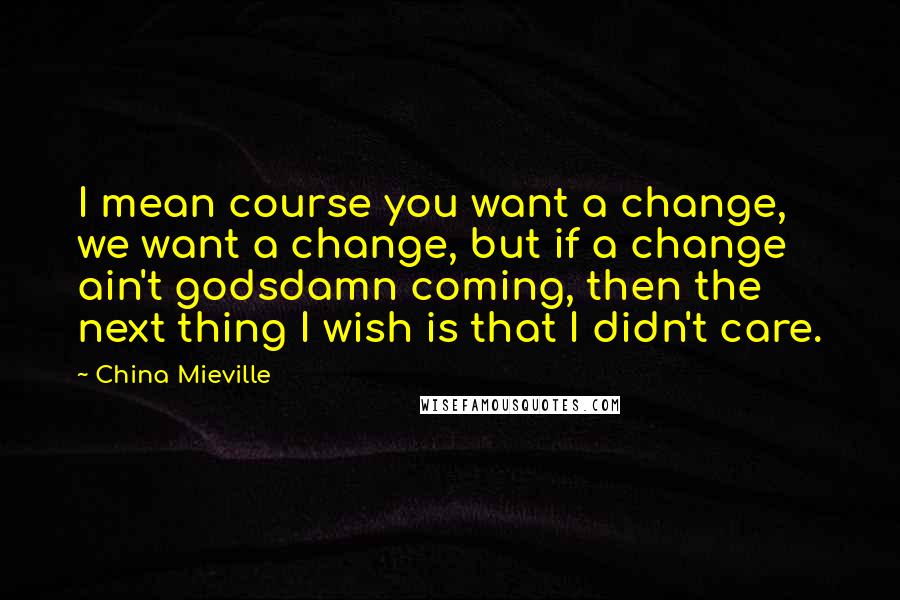 China Mieville Quotes: I mean course you want a change, we want a change, but if a change ain't godsdamn coming, then the next thing I wish is that I didn't care.