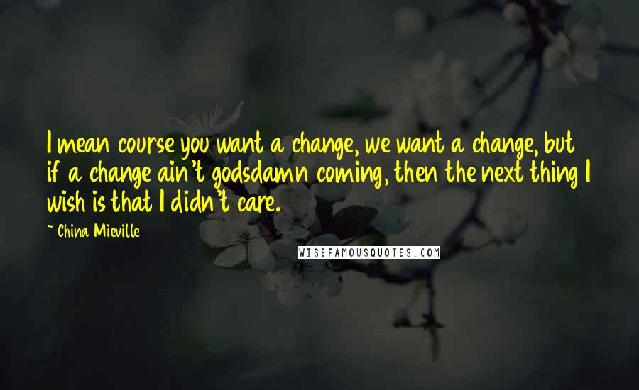 China Mieville Quotes: I mean course you want a change, we want a change, but if a change ain't godsdamn coming, then the next thing I wish is that I didn't care.