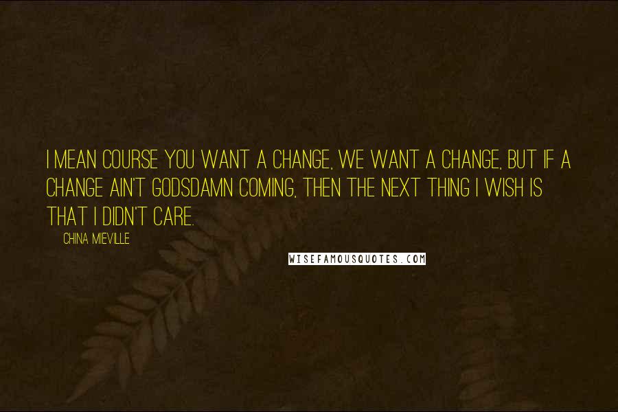 China Mieville Quotes: I mean course you want a change, we want a change, but if a change ain't godsdamn coming, then the next thing I wish is that I didn't care.