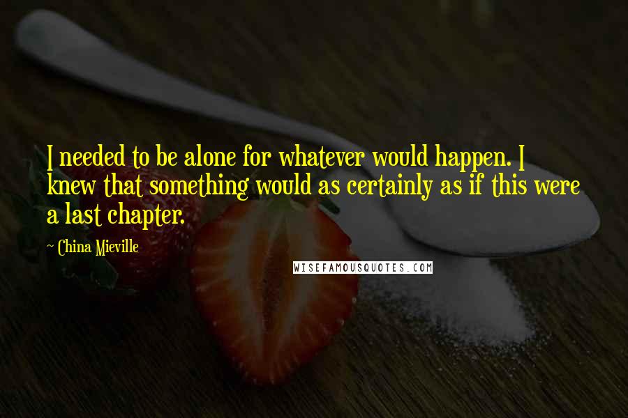 China Mieville Quotes: I needed to be alone for whatever would happen. I knew that something would as certainly as if this were a last chapter.