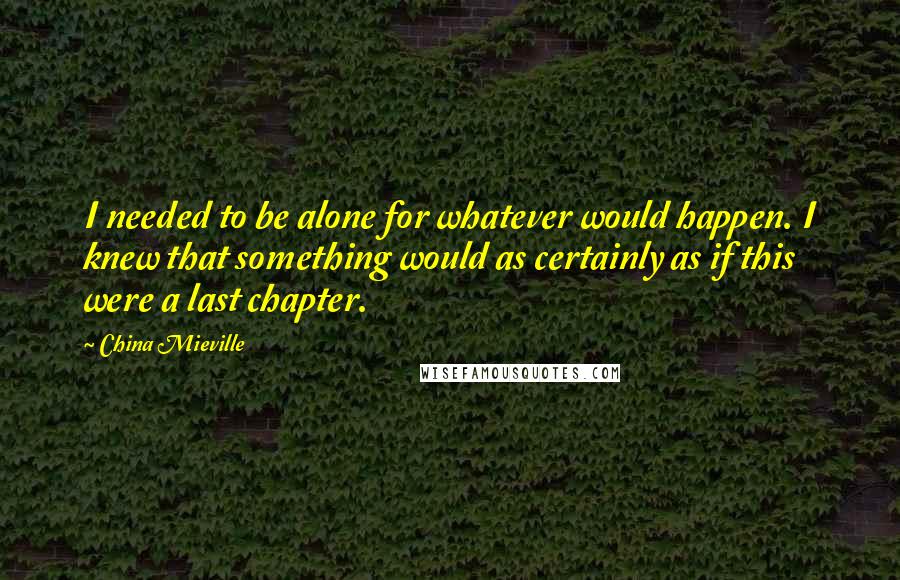 China Mieville Quotes: I needed to be alone for whatever would happen. I knew that something would as certainly as if this were a last chapter.