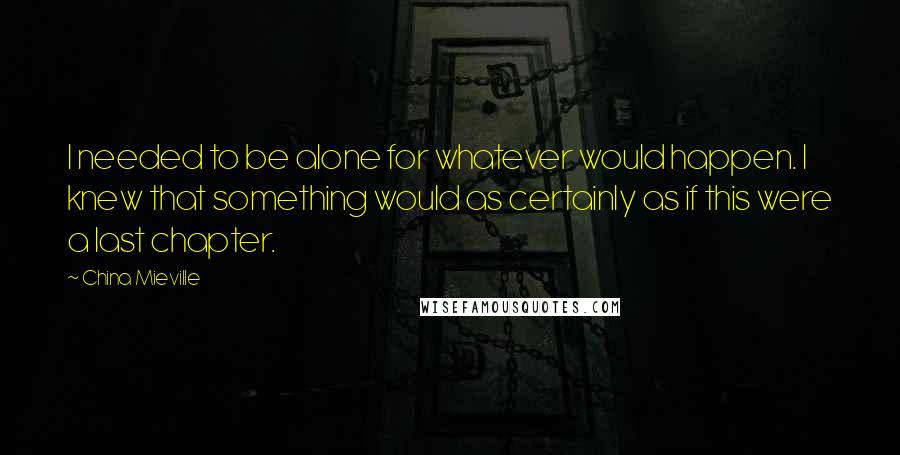 China Mieville Quotes: I needed to be alone for whatever would happen. I knew that something would as certainly as if this were a last chapter.