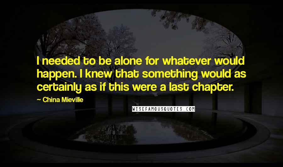 China Mieville Quotes: I needed to be alone for whatever would happen. I knew that something would as certainly as if this were a last chapter.