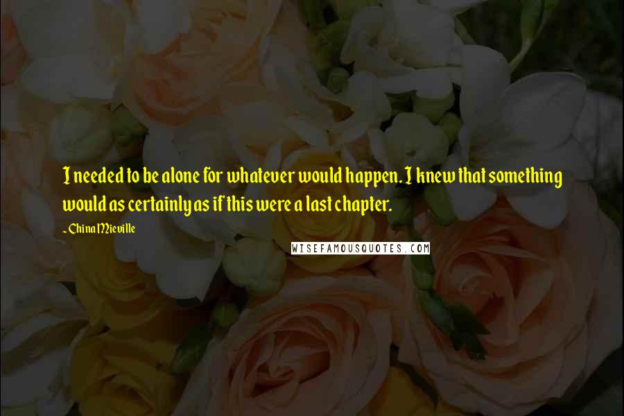 China Mieville Quotes: I needed to be alone for whatever would happen. I knew that something would as certainly as if this were a last chapter.