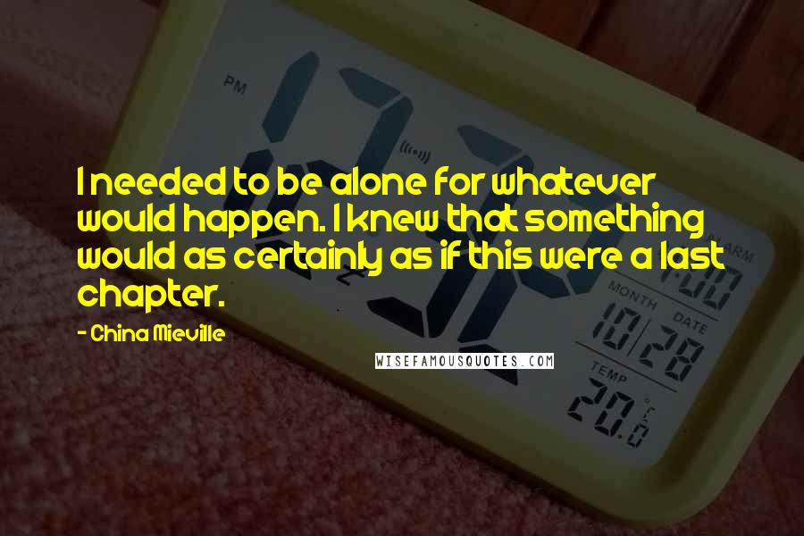 China Mieville Quotes: I needed to be alone for whatever would happen. I knew that something would as certainly as if this were a last chapter.