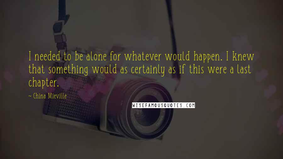 China Mieville Quotes: I needed to be alone for whatever would happen. I knew that something would as certainly as if this were a last chapter.