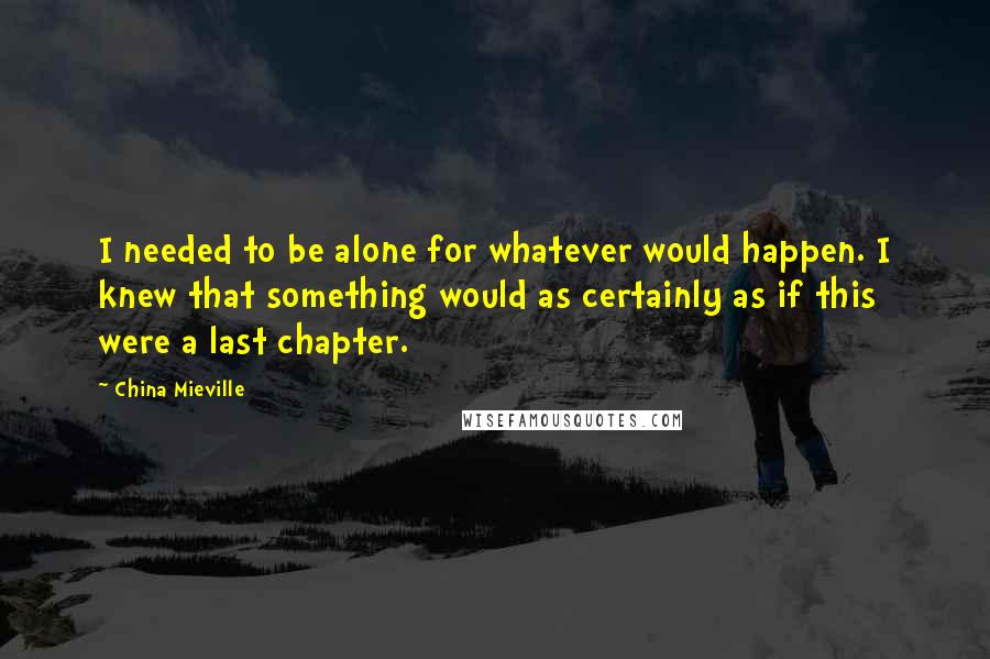 China Mieville Quotes: I needed to be alone for whatever would happen. I knew that something would as certainly as if this were a last chapter.