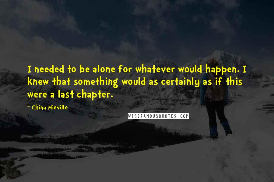 China Mieville Quotes: I needed to be alone for whatever would happen. I knew that something would as certainly as if this were a last chapter.