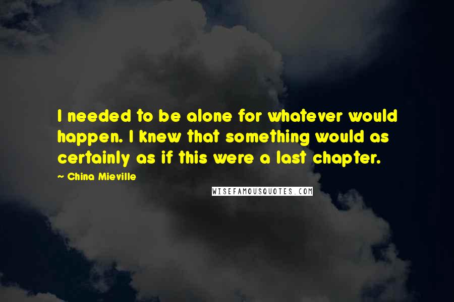 China Mieville Quotes: I needed to be alone for whatever would happen. I knew that something would as certainly as if this were a last chapter.