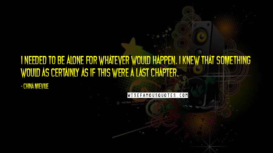 China Mieville Quotes: I needed to be alone for whatever would happen. I knew that something would as certainly as if this were a last chapter.