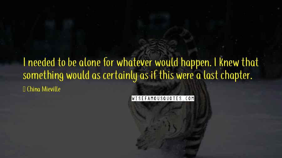 China Mieville Quotes: I needed to be alone for whatever would happen. I knew that something would as certainly as if this were a last chapter.