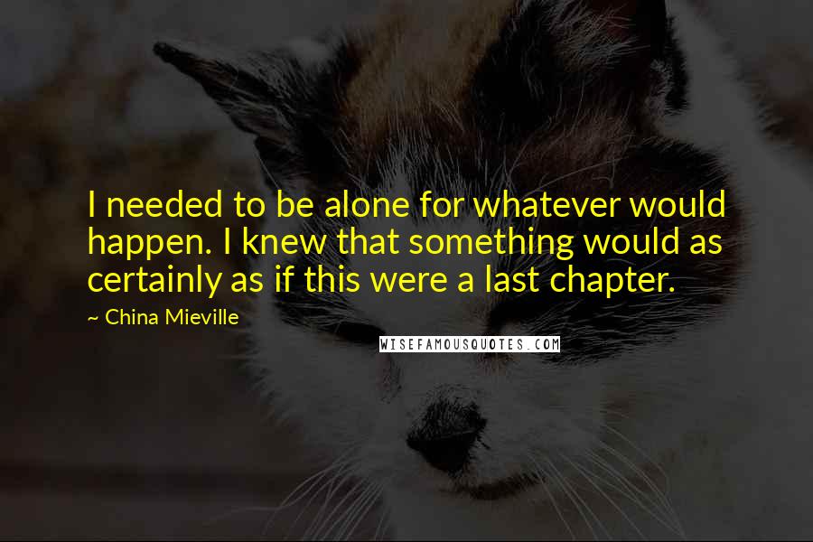 China Mieville Quotes: I needed to be alone for whatever would happen. I knew that something would as certainly as if this were a last chapter.