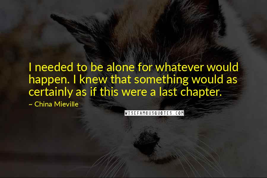 China Mieville Quotes: I needed to be alone for whatever would happen. I knew that something would as certainly as if this were a last chapter.