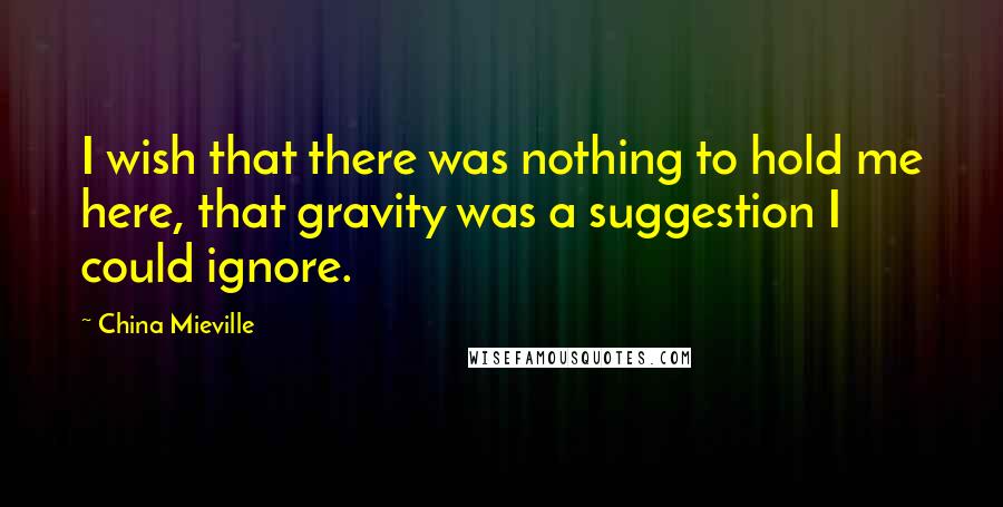 China Mieville Quotes: I wish that there was nothing to hold me here, that gravity was a suggestion I could ignore.