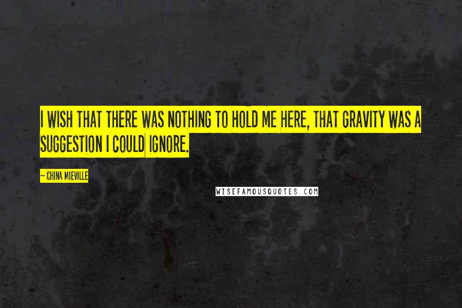 China Mieville Quotes: I wish that there was nothing to hold me here, that gravity was a suggestion I could ignore.