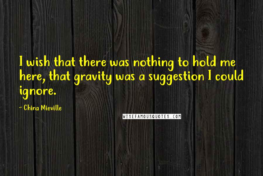 China Mieville Quotes: I wish that there was nothing to hold me here, that gravity was a suggestion I could ignore.