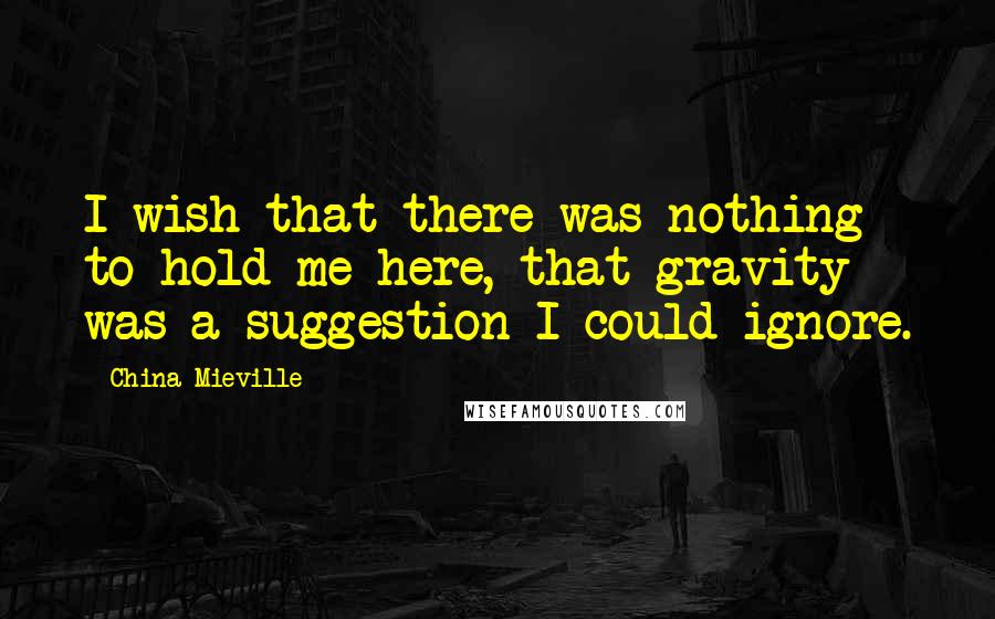 China Mieville Quotes: I wish that there was nothing to hold me here, that gravity was a suggestion I could ignore.