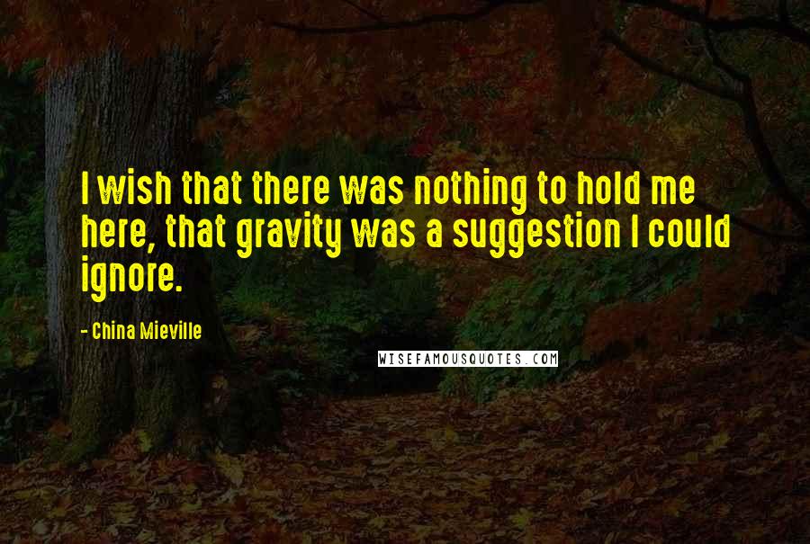 China Mieville Quotes: I wish that there was nothing to hold me here, that gravity was a suggestion I could ignore.