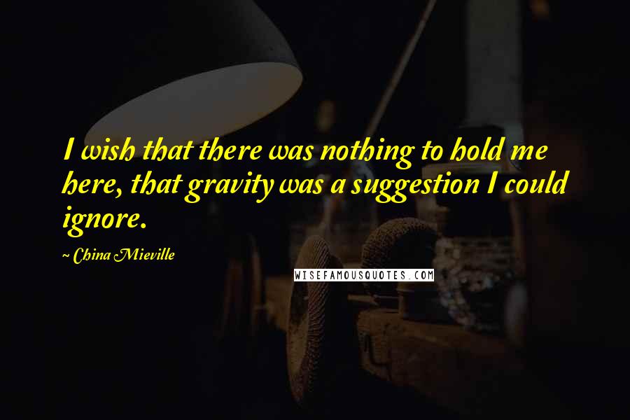 China Mieville Quotes: I wish that there was nothing to hold me here, that gravity was a suggestion I could ignore.