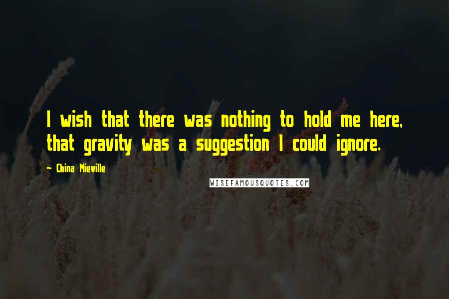 China Mieville Quotes: I wish that there was nothing to hold me here, that gravity was a suggestion I could ignore.