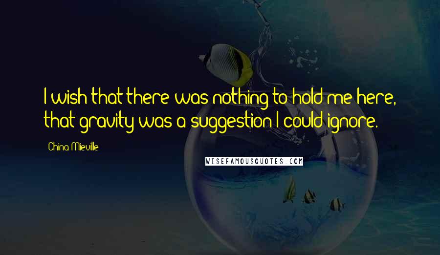 China Mieville Quotes: I wish that there was nothing to hold me here, that gravity was a suggestion I could ignore.