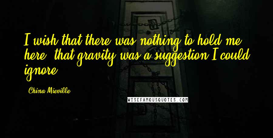 China Mieville Quotes: I wish that there was nothing to hold me here, that gravity was a suggestion I could ignore.