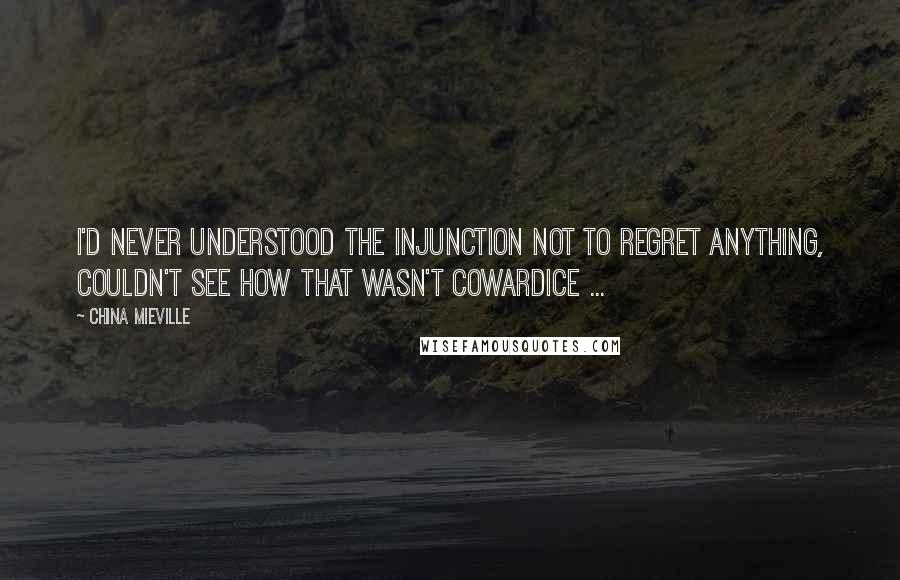 China Mieville Quotes: I'd never understood the injunction not to regret anything, couldn't see how that wasn't cowardice ...