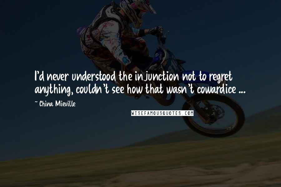 China Mieville Quotes: I'd never understood the injunction not to regret anything, couldn't see how that wasn't cowardice ...