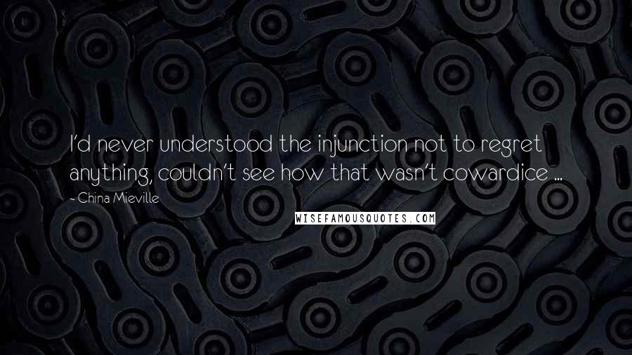 China Mieville Quotes: I'd never understood the injunction not to regret anything, couldn't see how that wasn't cowardice ...