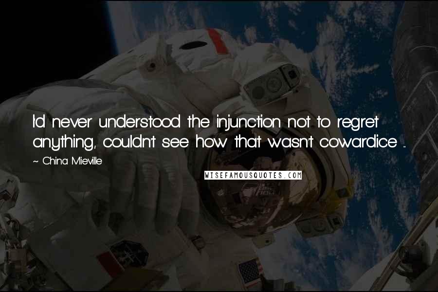 China Mieville Quotes: I'd never understood the injunction not to regret anything, couldn't see how that wasn't cowardice ...