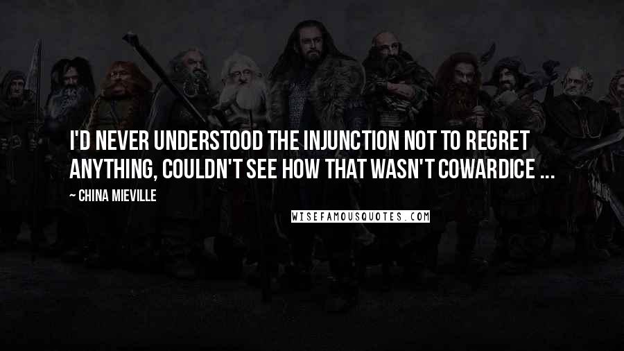 China Mieville Quotes: I'd never understood the injunction not to regret anything, couldn't see how that wasn't cowardice ...