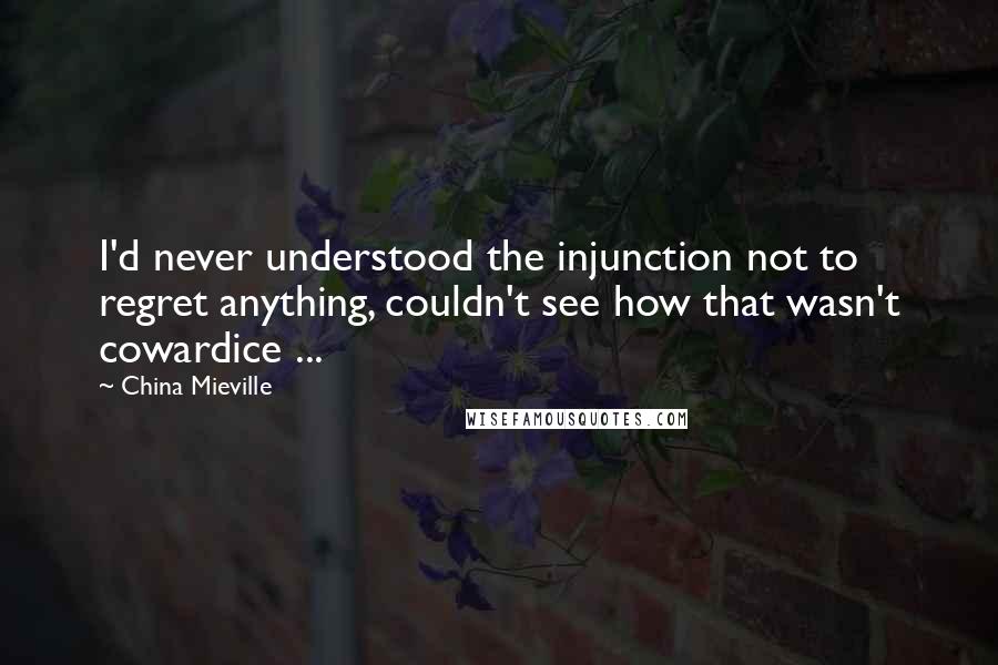 China Mieville Quotes: I'd never understood the injunction not to regret anything, couldn't see how that wasn't cowardice ...