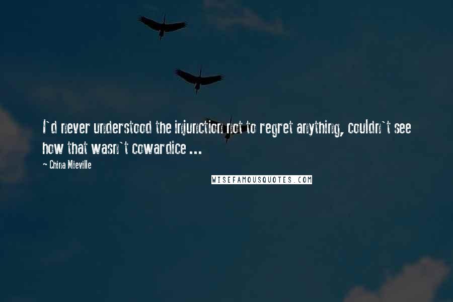 China Mieville Quotes: I'd never understood the injunction not to regret anything, couldn't see how that wasn't cowardice ...