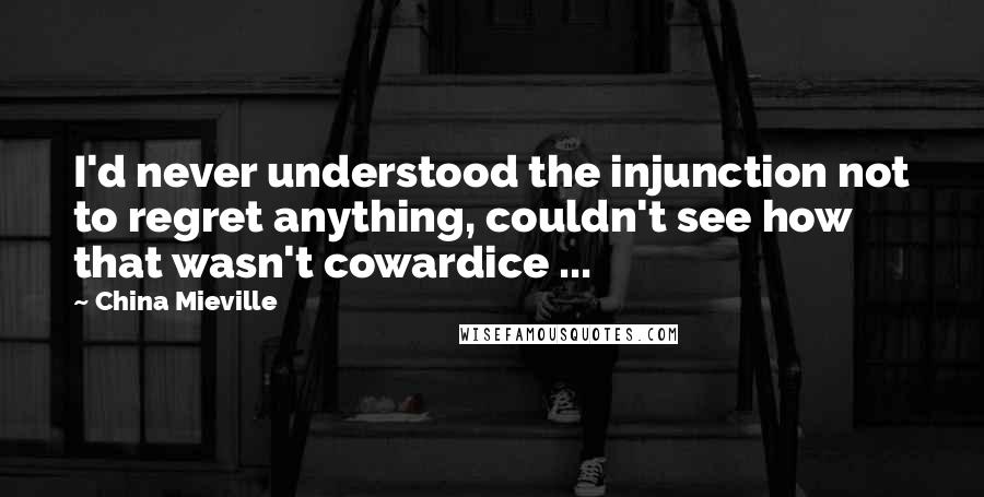 China Mieville Quotes: I'd never understood the injunction not to regret anything, couldn't see how that wasn't cowardice ...