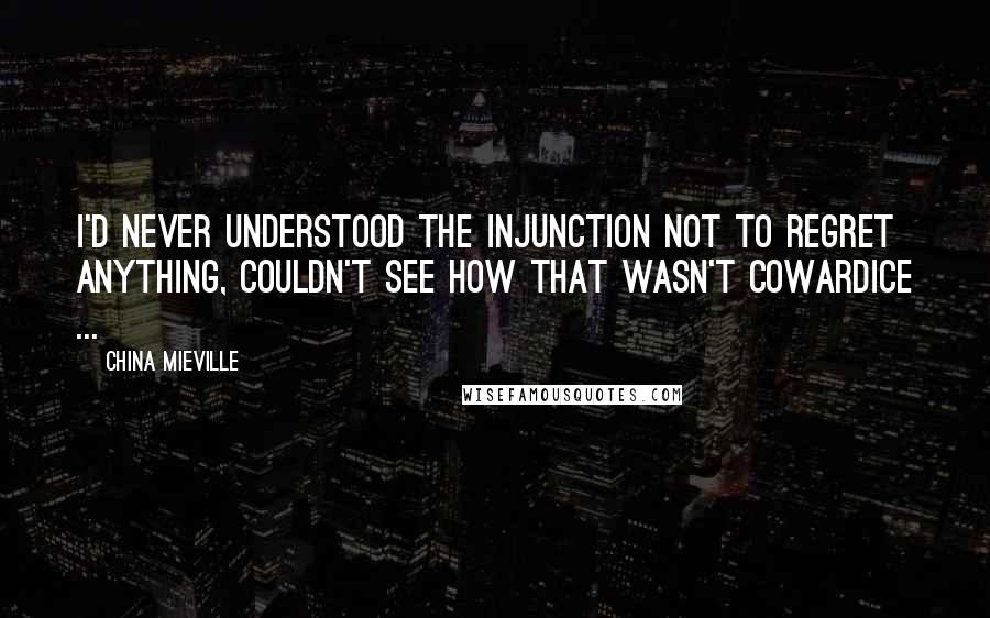 China Mieville Quotes: I'd never understood the injunction not to regret anything, couldn't see how that wasn't cowardice ...