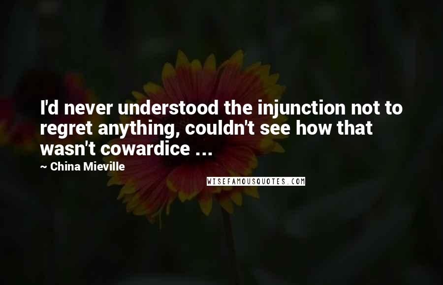 China Mieville Quotes: I'd never understood the injunction not to regret anything, couldn't see how that wasn't cowardice ...