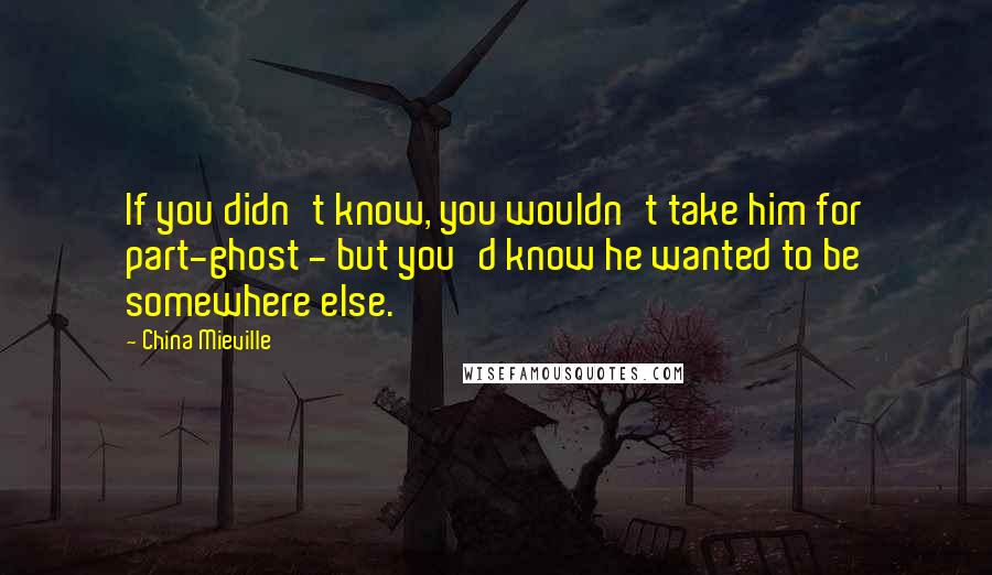 China Mieville Quotes: If you didn't know, you wouldn't take him for part-ghost - but you'd know he wanted to be somewhere else.