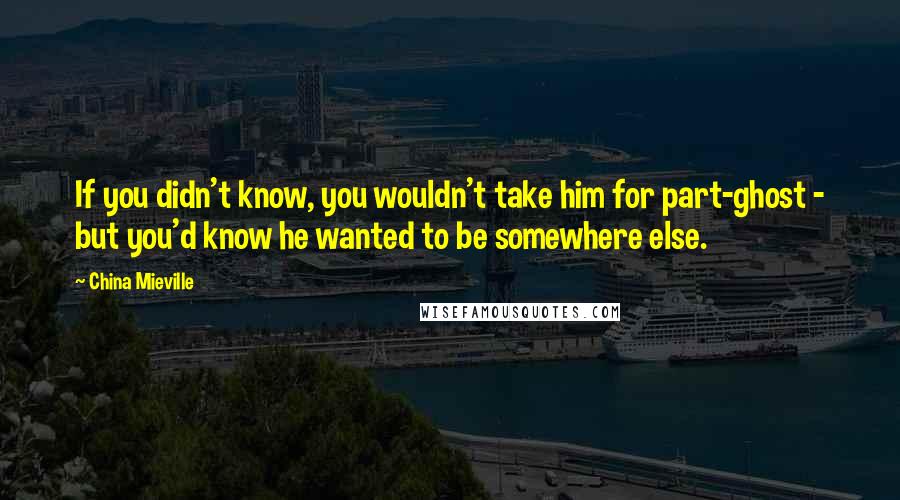 China Mieville Quotes: If you didn't know, you wouldn't take him for part-ghost - but you'd know he wanted to be somewhere else.