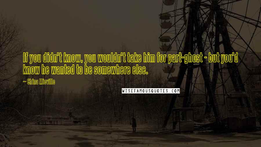 China Mieville Quotes: If you didn't know, you wouldn't take him for part-ghost - but you'd know he wanted to be somewhere else.