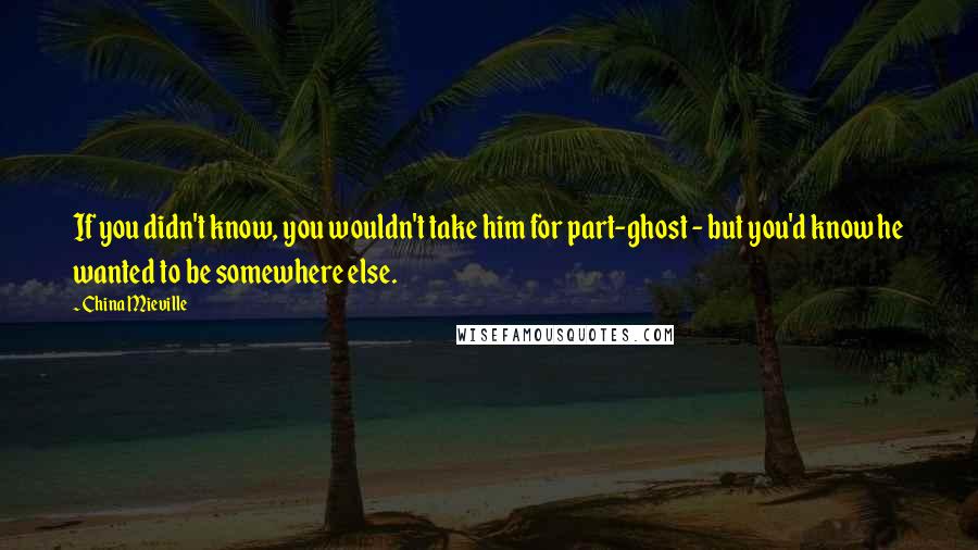 China Mieville Quotes: If you didn't know, you wouldn't take him for part-ghost - but you'd know he wanted to be somewhere else.