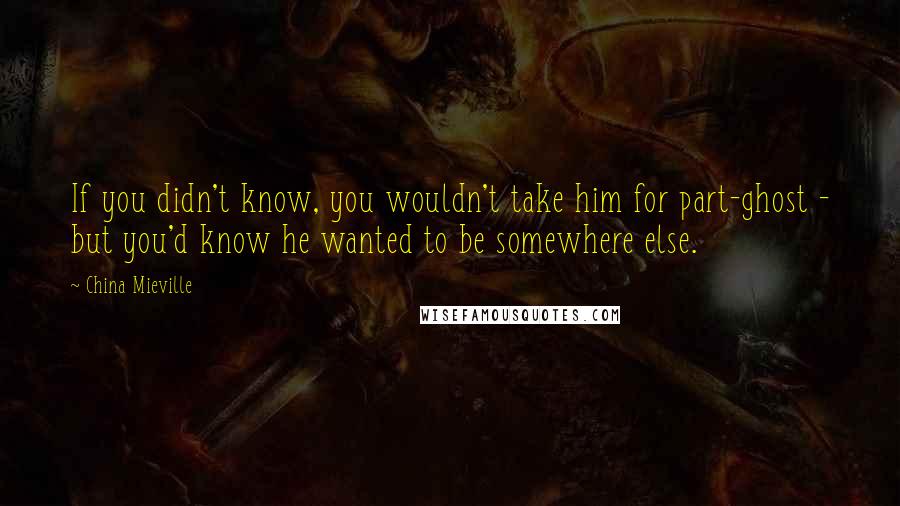 China Mieville Quotes: If you didn't know, you wouldn't take him for part-ghost - but you'd know he wanted to be somewhere else.